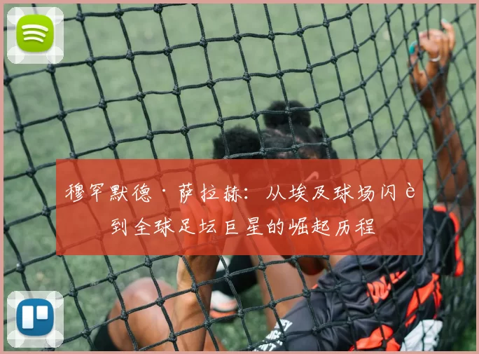 穆罕默德·萨拉赫：从埃及球场闪耀到全球足坛巨星的崛起历程