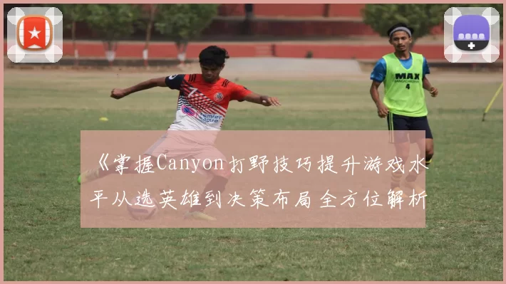 《掌握Canyon打野技巧提升游戏水平从选英雄到决策布局全方位解析》
