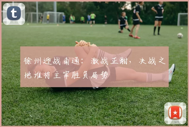 徐州迎战南通：激战正酣，决战之地谁将主宰胜负局势