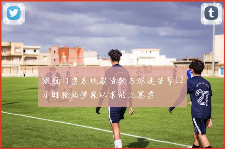 欧冠门票系统崩溃数万球迷苦等12小时抢购梦寐以求的比赛票
