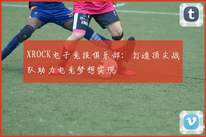 XROCK电子竞技俱乐部：打造顶尖战队助力电竞梦想实现