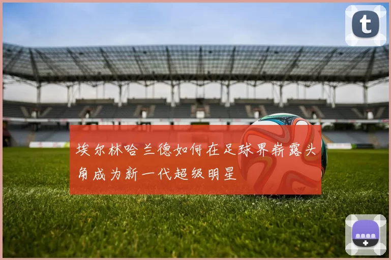 埃尔林哈兰德如何在足球界崭露头角成为新一代超级明星