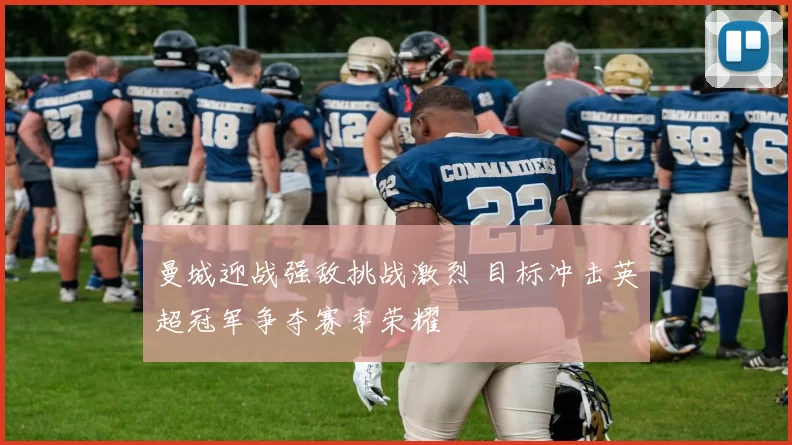 曼城迎战强敌挑战激烈 目标冲击英超冠军争夺赛季荣耀