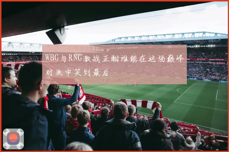 WBG与RNG激战正酣谁能在这场巅峰对决中笑到最后