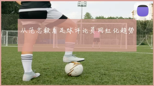 从范志毅看足球评论员网红化趋势