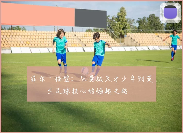 菲尔·福登：从曼城天才少年到英格兰足球核心的崛起之路