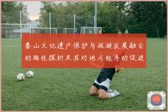 泰山文化遗产保护与旅游发展融合的路径探析及其对地方经济的促进作用