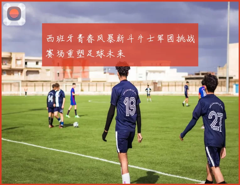 西班牙青春风暴新斗牛士军团挑战赛场重塑足球未来