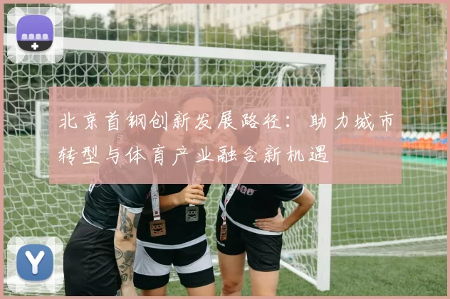 北京首钢创新发展路径：助力城市转型与体育产业融合新机遇