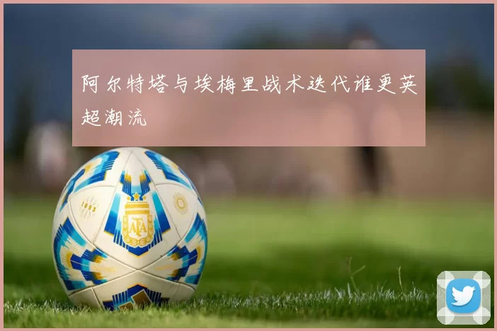 阿尔特塔与埃梅里战术迭代谁更英超潮流