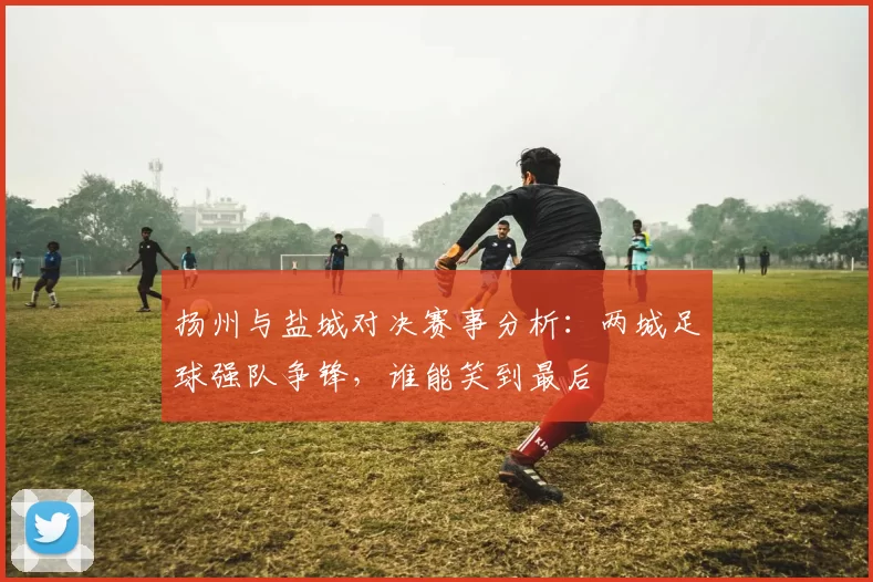 扬州与盐城对决赛事分析：两城足球强队争锋，谁能笑到最后