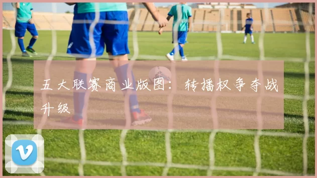 五大联赛商业版图：转播权争夺战升级